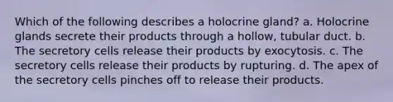 Which of the following describes a holocrine gland? a. Holocrine glands secrete their products through a hollow, tubular duct. b. The secretory cells release their products by exocytosis. c. The secretory cells release their products by rupturing. d. The apex of the secretory cells pinches off to release their products.