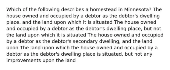 Which of the following describes a homestead in Minnesota? The house owned and occupied by a debtor as the debtor's dwelling place, and the land upon which it is situated The house owned and occupied by a debtor as the debtor's dwelling place, but not the land upon which it is situated The house owned and occupied by a debtor as the debtor's secondary dwelling, and the land upon The land upon which the house owned and occupied by a debtor as the debtor's dwelling place is situated, but not any improvements upon the land