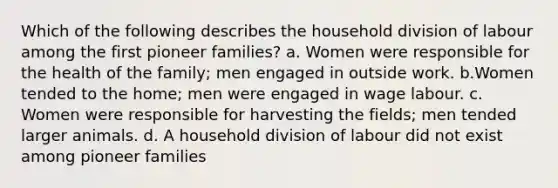 Which of the following describes the household division of labour among the first pioneer families? a. Women were responsible for the health of the family; men engaged in outside work. b.Women tended to the home; men were engaged in wage labour. c. Women were responsible for harvesting the fields; men tended larger animals. d. A household division of labour did not exist among pioneer families