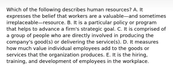 Which of the following describes human​ resources? A. It expresses the belief that workers are a valuable—and sometimes irreplaceable—resource. B. It is a particular policy or program that helps to advance a​ firm's strategic goal. C. It is comprised of a group of people who are directly involved in producing the​ company's good(s) or delivering the​ service(s). D. It measures how much value individual employees add to the goods or services that the organization produces. E. It is the​ hiring, training, and development of employees in the workplace.