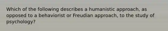 Which of the following describes a humanistic approach, as opposed to a behaviorist or Freudian approach, to the study of psychology?