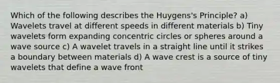 Which of the following describes the Huygens's Principle? a) Wavelets travel at different speeds in different materials b) Tiny wavelets form expanding <a href='https://www.questionai.com/knowledge/kyLzXa957r-concentric-circles' class='anchor-knowledge'>concentric circles</a> or spheres around a wave source c) A wavelet travels in a straight line until it strikes a boundary between materials d) A wave crest is a source of tiny wavelets that define a wave front