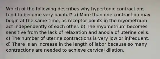 Which of the following describes why hypertonic contractions tend to become very painful? a) More than one contraction may begin at the same time, as receptor points in the myometrium act independently of each other. b) The myometrium becomes sensitive from the lack of relaxation and anoxia of uterine cells. c) The number of uterine contractions is very low or infrequent. d) There is an increase in the length of labor because so many contractions are needed to achieve cervical dilation.