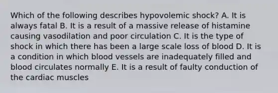 Which of the following describes hypovolemic shock? A. It is always fatal B. It is a result of a massive release of histamine causing vasodilation and poor circulation C. It is the type of shock in which there has been a large scale loss of blood D. It is a condition in which blood vessels are inadequately filled and blood circulates normally E. It is a result of faulty conduction of the cardiac muscles