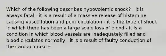 Which of the following describes hypovolemic shock? - it is always fatal - it is a result of a massive release of histamine causing vasodilation and poor circulation - it is the type of shock in which there has been a large scale loss of blood - it is a condition in which blood vessels are inadequately filled and blood circulates normally - it is a result of faulty conduction of the cardiac muscle