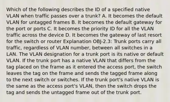 Which of the following describes the ID of a specified native VLAN when traffic passes over a trunk? A. It becomes the default VLAN for untagged frames B. It becomes the default gateway for the port or ports C. It becomes the priority ID for all the VLAN traffic across the device D. It becomes the gateway of last resort for the switch or router Explanation OBJ-2.3: Trunk ports carry all traffic, regardless of VLAN number, between all switches in a LAN. The VLAN designation for a trunk port is its native or default VLAN. If the trunk port has a native VLAN that differs from the tag placed on the frame as it entered the access port, the switch leaves the tag on the frame and sends the tagged frame along to the next switch or switches. If the trunk port's native VLAN is the same as the access port's VLAN, then the switch drops the tag and sends the untagged frame out of the trunk port.