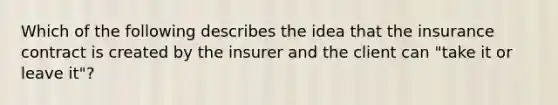 Which of the following describes the idea that the insurance contract is created by the insurer and the client can "take it or leave it"?