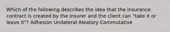 Which of the following describes the idea that the insurance contract is created by the insurer and the client can "take it or leave it"? Adhesion Unilateral Aleatory Commutative