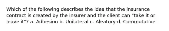 Which of the following describes the idea that the insurance contract is created by the insurer and the client can "take it or leave it"? a. Adhesion b. Unilateral c. Aleatory d. Commutative