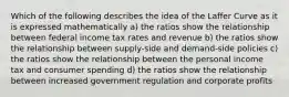 Which of the following describes the idea of the Laffer Curve as it is expressed mathematically a) the ratios show the relationship between federal income tax rates and revenue b) the ratios show the relationship between supply-side and demand-side policies c) the ratios show the relationship between the personal income tax and consumer spending d) the ratios show the relationship between increased government regulation and corporate profits