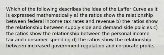 Which of the following describes the idea of the Laffer Curve as it is expressed mathematically a) the ratios show the relationship between federal income tax rates and revenue b) the ratios show the relationship between supply-side and demand-side policies c) the ratios show the relationship between the personal income tax and consumer spending d) the ratios show the relationship between increased government regulation and corporate profits