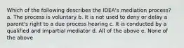 Which of the following describes the IDEA's mediation process? a. The process is voluntary b. It is not used to deny or delay a parent's right to a due process hearing c. It is conducted by a qualified and impartial mediator d. All of the above e. None of the above