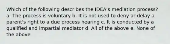 Which of the following describes the IDEA's mediation process? a. The process is voluntary b. It is not used to deny or delay a parent's right to a due process hearing c. It is conducted by a qualified and impartial mediator d. All of the above e. None of the above