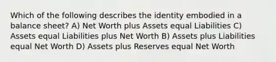 Which of the following describes the identity embodied in a balance sheet? A) Net Worth plus Assets equal Liabilities C) Assets equal Liabilities plus Net Worth B) Assets plus Liabilities equal Net Worth D) Assets plus Reserves equal Net Worth