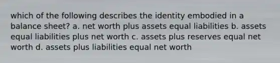 which of the following describes the identity embodied in a balance sheet? a. net worth plus assets equal liabilities b. assets equal liabilities plus net worth c. assets plus reserves equal net worth d. assets plus liabilities equal net worth