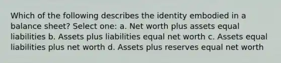 Which of the following describes the identity embodied in a balance sheet? Select one: a. Net worth plus assets equal liabilities b. Assets plus liabilities equal net worth c. Assets equal liabilities plus net worth d. Assets plus reserves equal net worth