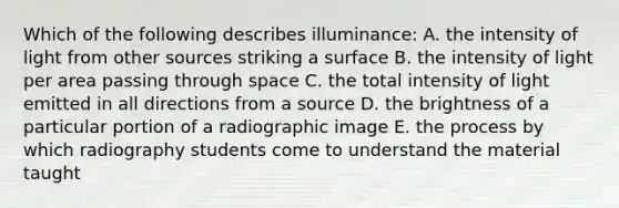 Which of the following describes illuminance: A. the intensity of light from other sources striking a surface B. the intensity of light per area passing through space C. the total intensity of light emitted in all directions from a source D. the brightness of a particular portion of a radiographic image E. the process by which radiography students come to understand the material taught