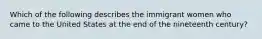 Which of the following describes the immigrant women who came to the United States at the end of the nineteenth century?