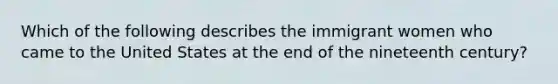 Which of the following describes the immigrant women who came to the United States at the end of the nineteenth century?