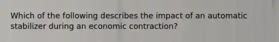 Which of the following describes the impact of an automatic stabilizer during an economic contraction?