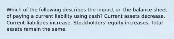 Which of the following describes the impact on the balance sheet of paying a current liability using cash? Current assets decrease. Current liabilities increase. Stockholders' equity increases. Total assets remain the same.