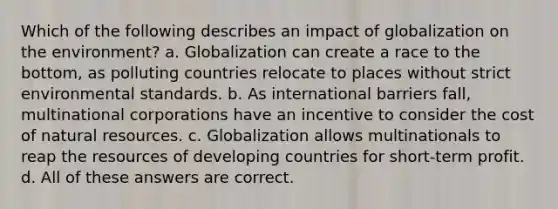 Which of the following describes an impact of globalization on the environment? a. Globalization can create a race to the bottom, as polluting countries relocate to places without strict environmental standards. b. As international barriers fall, multinational corporations have an incentive to consider the cost of natural resources. c. Globalization allows multinationals to reap the resources of developing countries for short-term profit. d. All of these answers are correct.