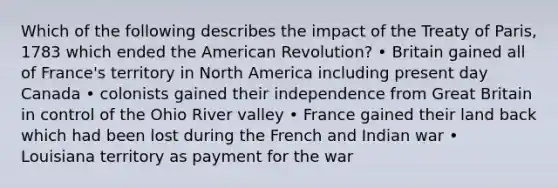 Which of the following describes the impact of the Treaty of Paris, 1783 which ended the American Revolution? • Britain gained all of France's territory in North America including present day Canada • colonists gained their independence from Great Britain in control of the Ohio River valley • France gained their land back which had been lost during the French and Indian war • Louisiana territory as payment for the war