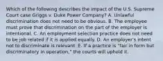 Which of the following describes the impact of the U.S. Supreme Court case Griggs v. Duke Power Company​? A. Unlawful discrimination does not need to be obvious. B. The employee must prove that discrimination on the part of the employer is intentional. C. An employment selection practice does not need to be job related if it is applied equally. D. An​ employer's intent not to discriminate is relevant. E. If a practice is​ "fair in form but discriminatory in​ operation," the courts will uphold it.