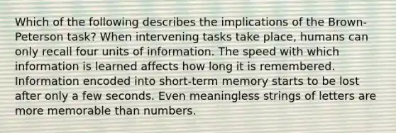 Which of the following describes the implications of the Brown-Peterson task? When intervening tasks take place, humans can only recall four units of information. The speed with which information is learned affects how long it is remembered. Information encoded into short-term memory starts to be lost after only a few seconds. Even meaningless strings of letters are more memorable than numbers.