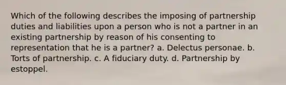 Which of the following describes the imposing of partnership duties and liabilities upon a person who is not a partner in an existing partnership by reason of his consenting to representation that he is a partner? a. Delectus personae. b. Torts of partnership. c. A fiduciary duty. d. Partnership by estoppel.