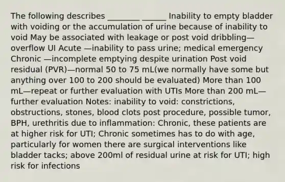 The following describes ________ ______ Inability to empty bladder with voiding or the accumulation of urine because of inability to void May be associated with leakage or post void dribbling—overflow UI Acute —inability to pass urine; medical emergency Chronic —incomplete emptying despite urination Post void residual (PVR)—normal 50 to 75 mL(we normally have some but anything over 100 to 200 should be evaluated) More than 100 mL—repeat or further evaluation with UTIs More than 200 mL—further evaluation Notes: inability to void: constrictions, obstructions, stones, blood clots post procedure, possible tumor, BPH, urethritis due to inflammation: Chronic, these patients are at higher risk for UTI; Chronic sometimes has to do with age, particularly for women there are surgical interventions like bladder tacks; above 200ml of residual urine at risk for UTI; high risk for infections