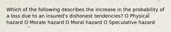 Which of the following describes the increase in the probability of a loss due to an insured's dishonest tendencies? O Physical hazard O Morale hazard O Moral hazard O Speculative hazard