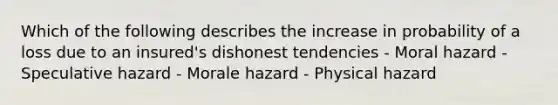 Which of the following describes the increase in probability of a loss due to an insured's dishonest tendencies - Moral hazard - Speculative hazard - Morale hazard - Physical hazard