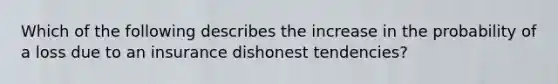 Which of the following describes the increase in the probability of a loss due to an insurance dishonest tendencies?