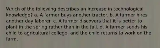 Which of the following describes an increase in technological knowledge? a. A farmer buys another tractor. b. A farmer hires another day laborer. c. A farmer discovers that it is better to plant in the spring rather than in the fall. d. A farmer sends his child to agricultural college, and the child returns to work on the farm.