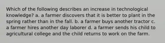 Which of the following describes an increase in technological knowledge? a. a farmer discovers that it is better to plant in the spring rather than in the fall. b. a farmer buys another tractor c. a farmer hires another day laborer d. a farmer sends his child to agricultural college and the child returns to work on the farm.