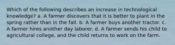 Which of the following describes an increase in technological knowledge? a. A farmer discovers that it is better to plant in the spring rather than in the fall. b. A farmer buys another tractor. c. A farmer hires another day laborer. d. A farmer sends his child to agricultural college, and the child returns to work on the farm.