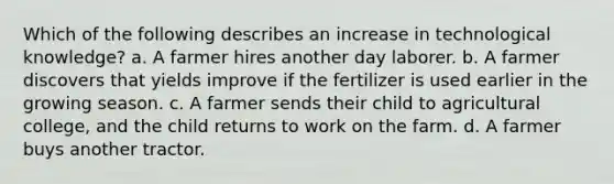 Which of the following describes an increase in technological knowledge? a. A farmer hires another day laborer. b. A farmer discovers that yields improve if the fertilizer is used earlier in the growing season. c. A farmer sends their child to agricultural college, and the child returns to work on the farm. d. A farmer buys another tractor.