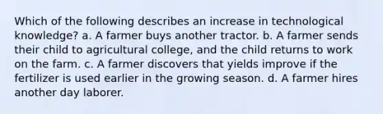 Which of the following describes an increase in technological knowledge? a. A farmer buys another tractor. b. A farmer sends their child to agricultural college, and the child returns to work on the farm. c. A farmer discovers that yields improve if the fertilizer is used earlier in the growing season. d. A farmer hires another day laborer.