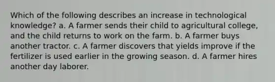 Which of the following describes an increase in technological knowledge? a. A farmer sends their child to agricultural college, and the child returns to work on the farm. b. A farmer buys another tractor. c. A farmer discovers that yields improve if the fertilizer is used earlier in the growing season. d. A farmer hires another day laborer.