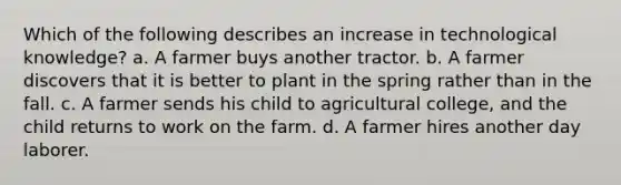 Which of the following describes an increase in technological knowledge? a. A farmer buys another tractor. b. A farmer discovers that it is better to plant in the spring rather than in the fall. c. A farmer sends his child to agricultural college, and the child returns to work on the farm. d. A farmer hires another day laborer.