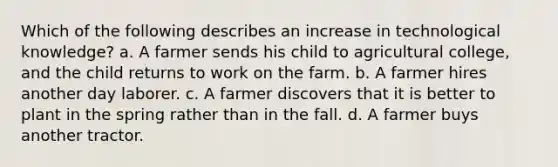 Which of the following describes an increase in technological knowledge? a. A farmer sends his child to agricultural college, and the child returns to work on the farm. b. A farmer hires another day laborer. c. A farmer discovers that it is better to plant in the spring rather than in the fall. d. A farmer buys another tractor.