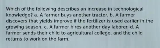 Which of the following describes an increase in technological knowledge? a. A farmer buys another tractor. b. A farmer discovers that yields improve if the fertilizer is used earlier in the growing season. c. A farmer hires another day laborer. d. A farmer sends their child to agricultural college, and the child returns to work on the farm.