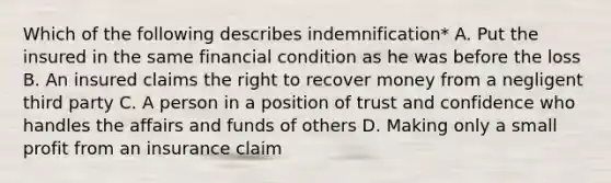 Which of the following describes indemnification* A. Put the insured in the same financial condition as he was before the loss B. An insured claims the right to recover money from a negligent third party C. A person in a position of trust and confidence who handles the affairs and funds of others D. Making only a small profit from an insurance claim