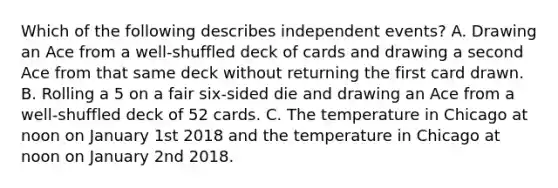 Which of the following describes <a href='https://www.questionai.com/knowledge/kTJqIK1isz-independent-events' class='anchor-knowledge'>independent events</a>? A. Drawing an Ace from a well-shuffled deck of cards and drawing a second Ace from that same deck without returning the first card drawn. B. Rolling a 5 on a fair six-sided die and drawing an Ace from a well-shuffled deck of 52 cards. C. The temperature in Chicago at noon on January 1st 2018 and the temperature in Chicago at noon on January 2nd 2018.