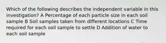 Which of the following describes the independent variable in this investigation? A Percentage of each particle size in each soil sample B Soil samples taken from different locations C Time required for each soil sample to settle D Addition of water to each soil sample