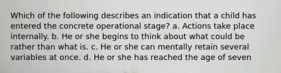 Which of the following describes an indication that a child has entered the concrete operational stage? a. Actions take place internally. b. He or she begins to think about what could be rather than what is. c. He or she can mentally retain several variables at once. d. He or she has reached the age of seven