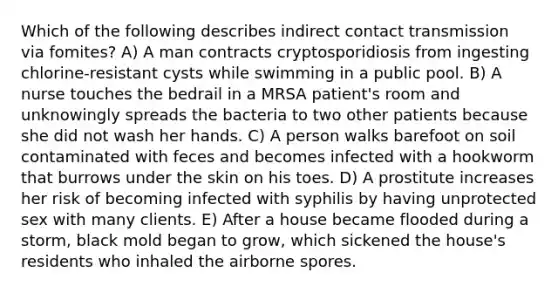 Which of the following describes indirect contact transmission via fomites? A) A man contracts cryptosporidiosis from ingesting chlorine-resistant cysts while swimming in a public pool. B) A nurse touches the bedrail in a MRSA patient's room and unknowingly spreads the bacteria to two other patients because she did not wash her hands. C) A person walks barefoot on soil contaminated with feces and becomes infected with a hookworm that burrows under the skin on his toes. D) A prostitute increases her risk of becoming infected with syphilis by having unprotected sex with many clients. E) After a house became flooded during a storm, black mold began to grow, which sickened the house's residents who inhaled the airborne spores.