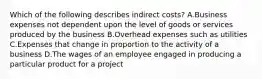 Which of the following describes indirect costs? A.Business expenses not dependent upon the level of goods or services produced by the business B.Overhead expenses such as utilities C.Expenses that change in proportion to the activity of a business D.The wages of an employee engaged in producing a particular product for a project