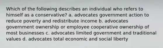 Which of the following describes an individual who refers to himself as a conservative? a. advocates government action to reduce poverty and redistribute income b. advocates government ownership or employee cooperative ownership of most businesses c. advocates limited government and traditional values d. advocates total economic and social liberty